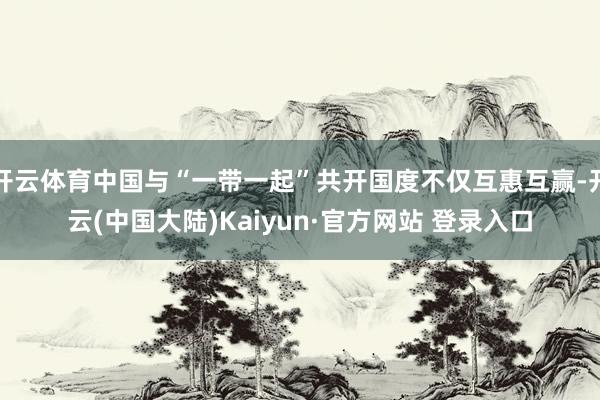 开云体育中国与“一带一起”共开国度不仅互惠互赢-开云(中国大陆)Kaiyun·官方网站 登录入口