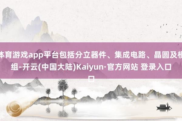 体育游戏app平台包括分立器件、集成电路、晶圆及模组-开云(中国大陆)Kaiyun·官方网站 登录入口