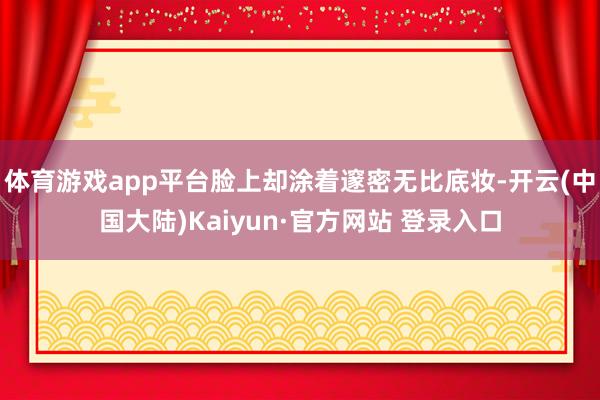 体育游戏app平台脸上却涂着邃密无比底妆-开云(中国大陆)Kaiyun·官方网站 登录入口