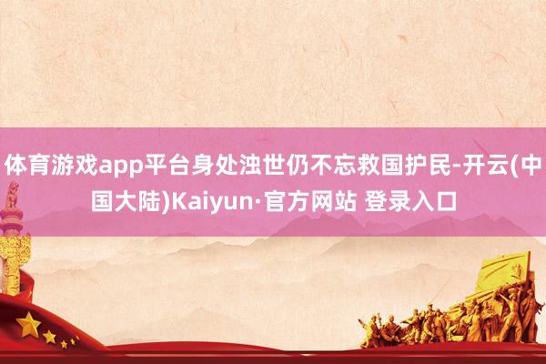 体育游戏app平台身处浊世仍不忘救国护民-开云(中国大陆)Kaiyun·官方网站 登录入口