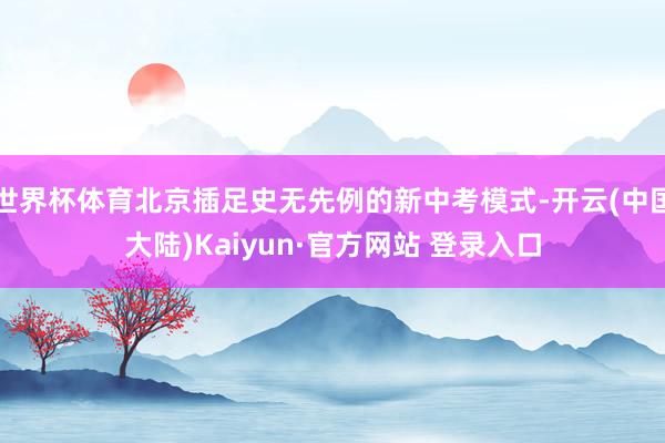 世界杯体育北京插足史无先例的新中考模式-开云(中国大陆)Kaiyun·官方网站 登录入口