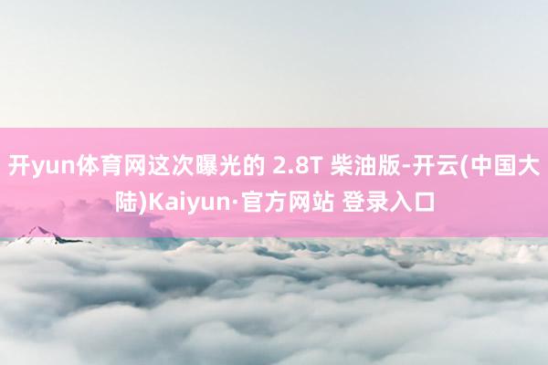 开yun体育网这次曝光的 2.8T 柴油版-开云(中国大陆)Kaiyun·官方网站 登录入口