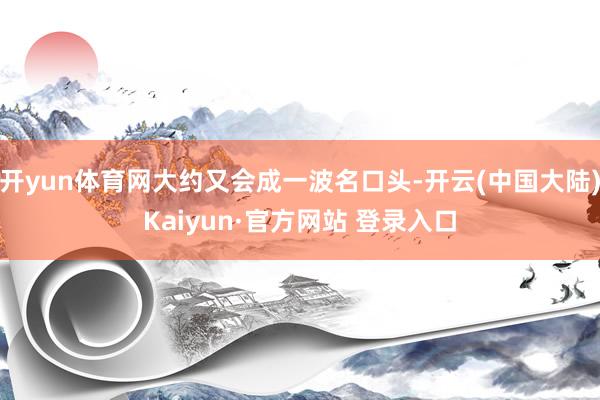 开yun体育网大约又会成一波名口头-开云(中国大陆)Kaiyun·官方网站 登录入口