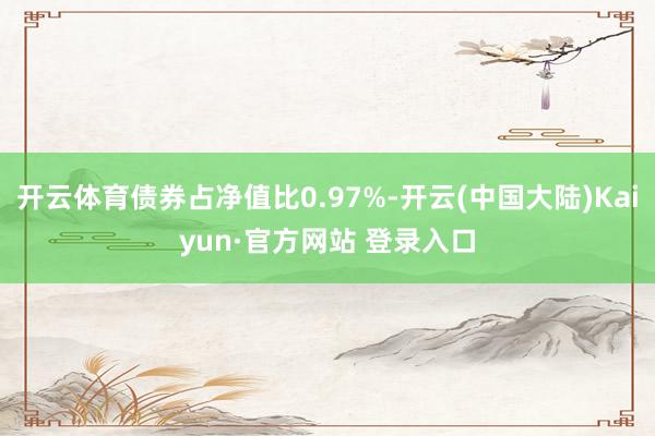 开云体育债券占净值比0.97%-开云(中国大陆)Kaiyun·官方网站 登录入口