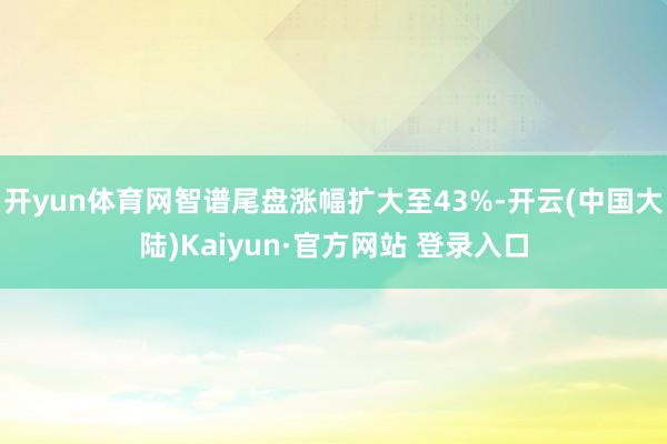 开yun体育网智谱尾盘涨幅扩大至43%-开云(中国大陆)Kaiyun·官方网站 登录入口
