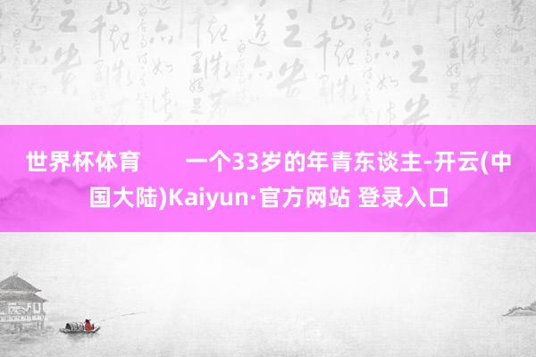 世界杯体育       一个33岁的年青东谈主-开云(中国大陆)Kaiyun·官方网站 登录入口