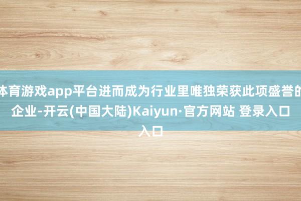 体育游戏app平台进而成为行业里唯独荣获此项盛誉的企业-开云(中国大陆)Kaiyun·官方网站 登录入口