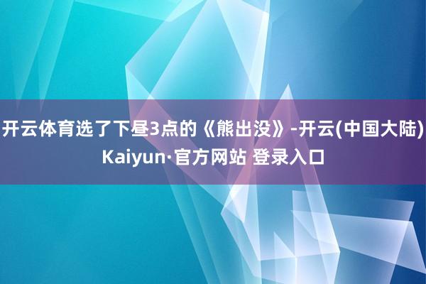 开云体育选了下昼3点的《熊出没》-开云(中国大陆)Kaiyun·官方网站 登录入口