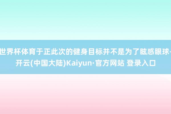 世界杯体育于正此次的健身目标并不是为了眩惑眼球-开云(中国大陆)Kaiyun·官方网站 登录入口