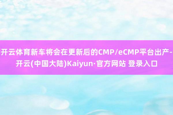 开云体育新车将会在更新后的CMP/eCMP平台出产-开云(中国大陆)Kaiyun·官方网站 登录入口