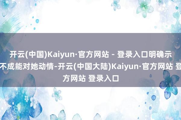 开云(中国)Kaiyun·官方网站 - 登录入口明确示意我方不成能对她动情-开云(中国大陆)Kaiyun·官方网站 登录入口