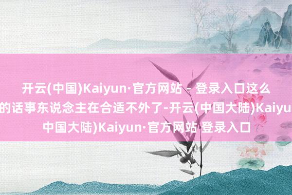 开云(中国)Kaiyun·官方网站 - 登录入口这么一来把他培养成我方的话事东说念主在合适不外了-开云(中国大陆)Kaiyun·官方网站 登录入口