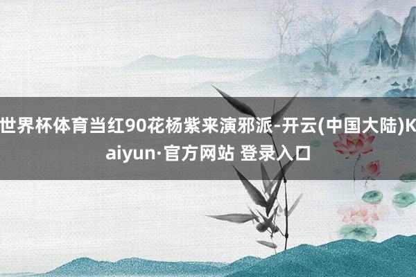 世界杯体育当红90花杨紫来演邪派-开云(中国大陆)Kaiyun·官方网站 登录入口