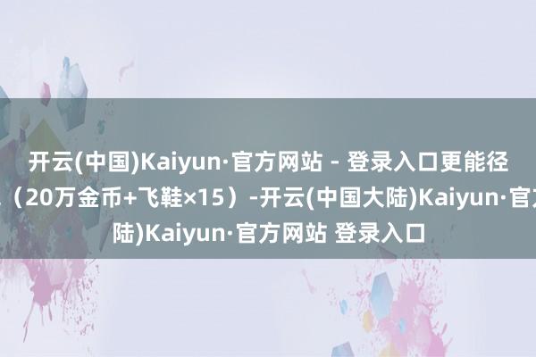 开云(中国)Kaiyun·官方网站 - 登录入口更能径直领取垦荒礼包（20万金币+飞鞋×15）-开云(中国大陆)Kaiyun·官方网站 登录入口