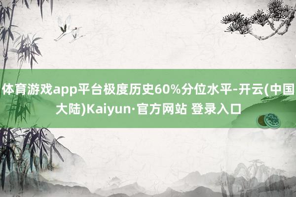体育游戏app平台极度历史60%分位水平-开云(中国大陆)Kaiyun·官方网站 登录入口