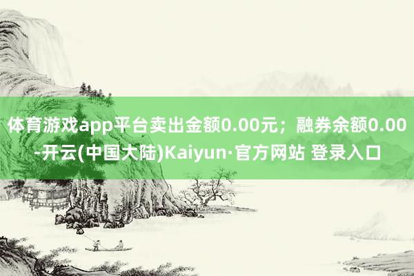 体育游戏app平台卖出金额0.00元；融券余额0.00-开云(中国大陆)Kaiyun·官方网站 登录入口