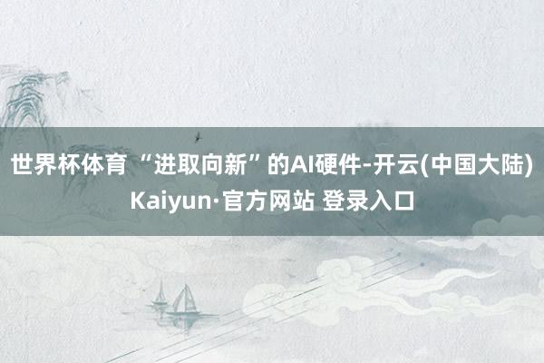 世界杯体育 “进取向新”的AI硬件-开云(中国大陆)Kaiyun·官方网站 登录入口