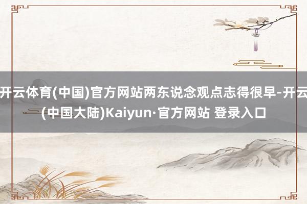 开云体育(中国)官方网站两东说念观点志得很早-开云(中国大陆)Kaiyun·官方网站 登录入口