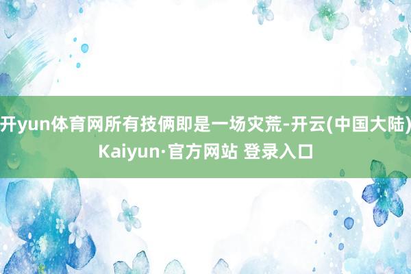 开yun体育网所有技俩即是一场灾荒-开云(中国大陆)Kaiyun·官方网站 登录入口