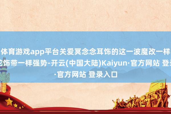 体育游戏app平台关爱冥念念耳饰的这一波魔改一样和盘蛇饰带一样强势-开云(中国大陆)Kaiyun·官方网站 登录入口