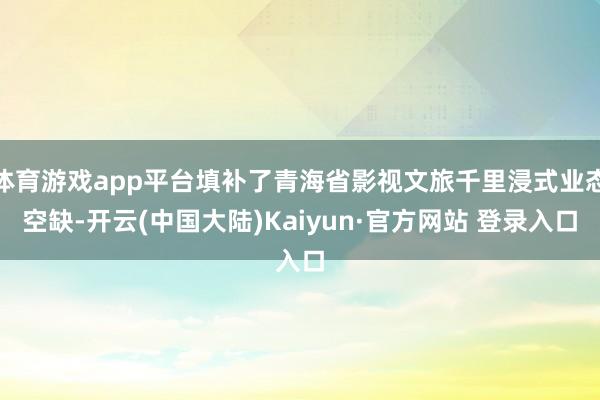 体育游戏app平台填补了青海省影视文旅千里浸式业态空缺-开云(中国大陆)Kaiyun·官方网站 登录入口
