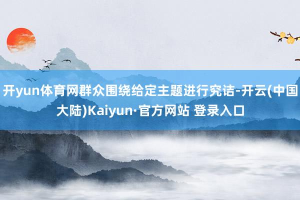 开yun体育网群众围绕给定主题进行究诘-开云(中国大陆)Kaiyun·官方网站 登录入口
