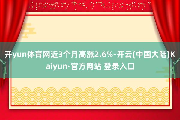 开yun体育网近3个月高涨2.6%-开云(中国大陆)Kaiyun·官方网站 登录入口