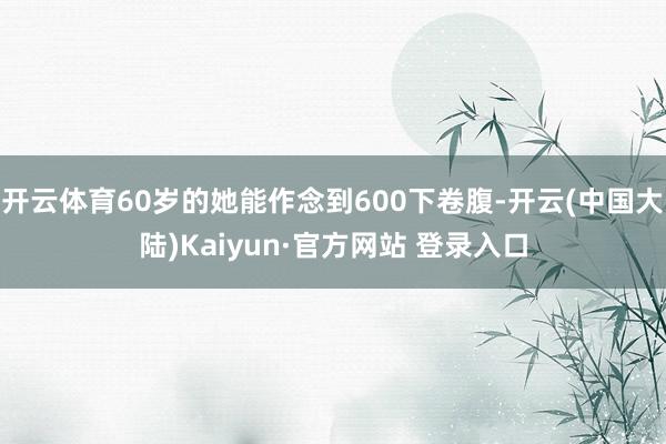 开云体育60岁的她能作念到600下卷腹-开云(中国大陆)Kaiyun·官方网站 登录入口