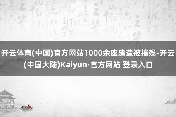 开云体育(中国)官方网站1000余座建造被摧残-开云(中国大陆)Kaiyun·官方网站 登录入口