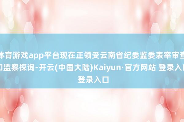 体育游戏app平台现在正领受云南省纪委监委表率审查和监察探询-开云(中国大陆)Kaiyun·官方网站 登录入口