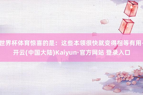 世界杯体育惊喜的是：这些本领很快就变得相等有用-开云(中国大陆)Kaiyun·官方网站 登录入口