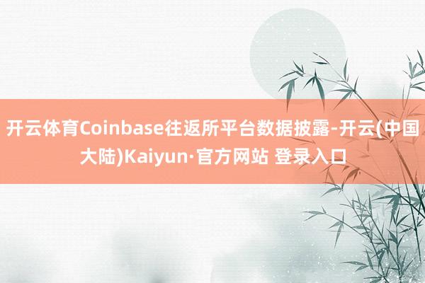 开云体育Coinbase往返所平台数据披露-开云(中国大陆)Kaiyun·官方网站 登录入口