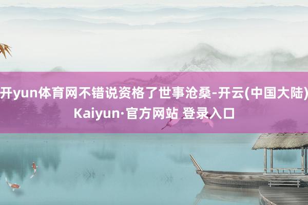 开yun体育网不错说资格了世事沧桑-开云(中国大陆)Kaiyun·官方网站 登录入口