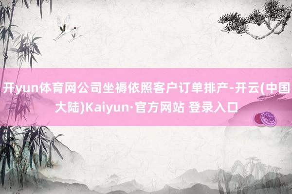 开yun体育网公司坐褥依照客户订单排产-开云(中国大陆)Kaiyun·官方网站 登录入口