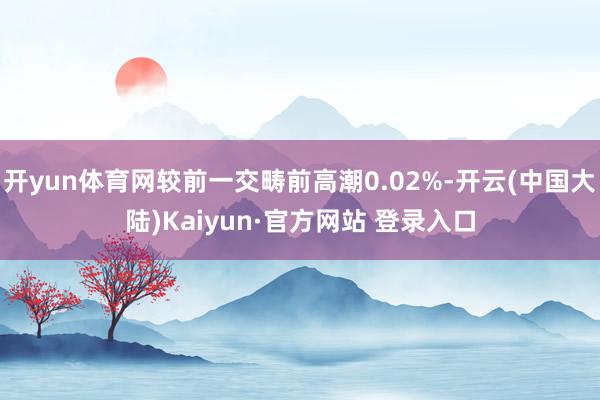 开yun体育网较前一交畴前高潮0.02%-开云(中国大陆)Kaiyun·官方网站 登录入口
