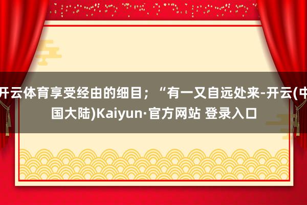 开云体育享受经由的细目;“有一又自远处来-开云(中国大陆)Kaiyun·官方网站 登录入口
