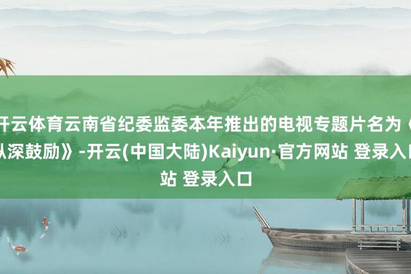 开云体育云南省纪委监委本年推出的电视专题片名为《纵深鼓励》-开云(中国大陆)Kaiyun·官方网站 登录入口