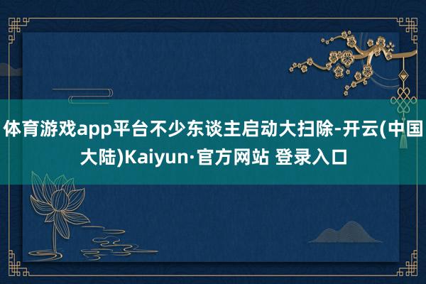 体育游戏app平台不少东谈主启动大扫除-开云(中国大陆)Kaiyun·官方网站 登录入口