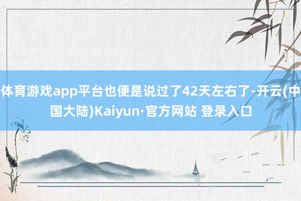 体育游戏app平台也便是说过了42天左右了-开云(中国大陆)Kaiyun·官方网站 登录入口