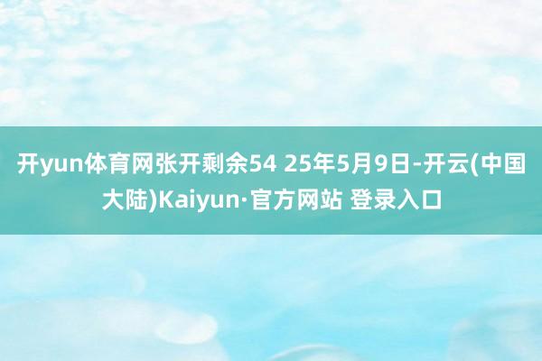 开yun体育网张开剩余54 25年5月9日-开云(中国大陆)Kaiyun·官方网站 登录入口