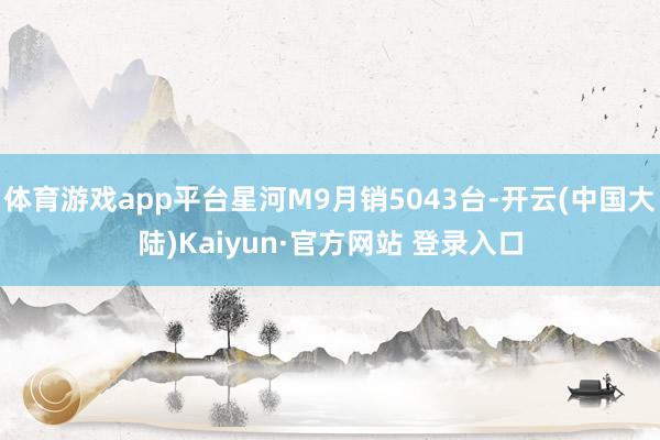 体育游戏app平台星河M9月销5043台-开云(中国大陆)Kaiyun·官方网站 登录入口