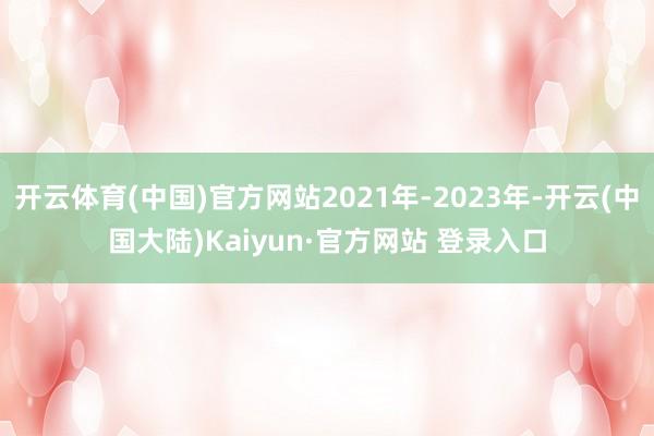 开云体育(中国)官方网站2021年-2023年-开云(中国大陆)Kaiyun·官方网站 登录入口