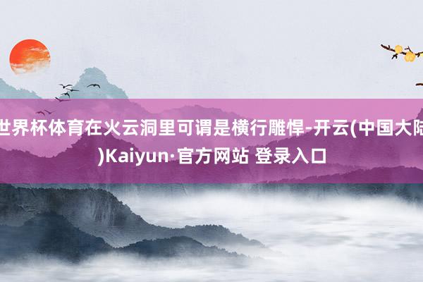 世界杯体育在火云洞里可谓是横行雕悍-开云(中国大陆)Kaiyun·官方网站 登录入口