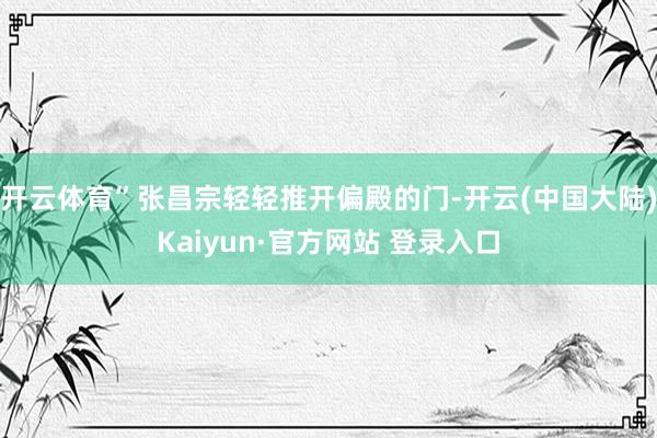 开云体育”张昌宗轻轻推开偏殿的门-开云(中国大陆)Kaiyun·官方网站 登录入口