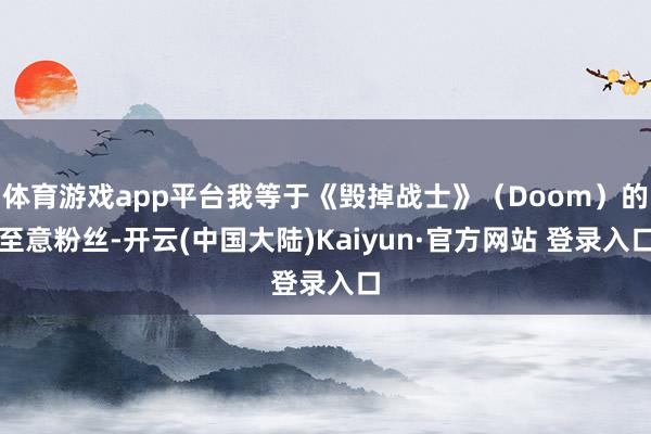 体育游戏app平台我等于《毁掉战士》（Doom）的至意粉丝-开云(中国大陆)Kaiyun·官方网站 登录入口