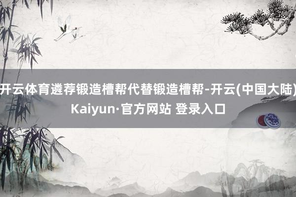 开云体育遴荐锻造槽帮代替锻造槽帮-开云(中国大陆)Kaiyun·官方网站 登录入口