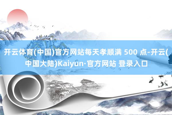 开云体育(中国)官方网站每天孝顺满 500 点-开云(中国大陆)Kaiyun·官方网站 登录入口
