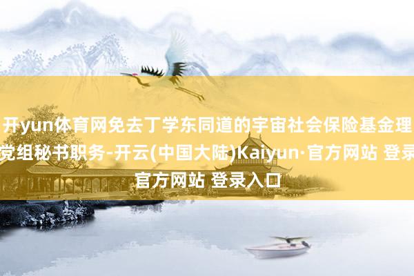 开yun体育网免去丁学东同道的宇宙社会保险基金理事会党组秘书职务-开云(中国大陆)Kaiyun·官方网站 登录入口