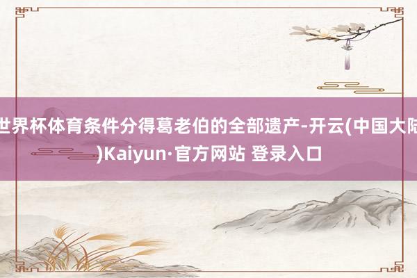 世界杯体育条件分得葛老伯的全部遗产-开云(中国大陆)Kaiyun·官方网站 登录入口