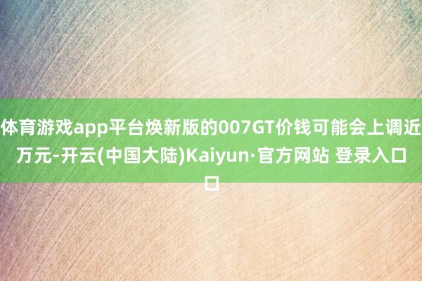 体育游戏app平台焕新版的007GT价钱可能会上调近万元-开云(中国大陆)Kaiyun·官方网站 登录入口